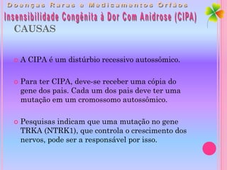 CAUSAS


   A CIPA é um distúrbio recessivo autossômico.

   Para ter CIPA, deve-se receber uma cópia do
    gene dos pais. Cada um dos pais deve ter uma
    mutação em um cromossomo autossômico.

   Pesquisas indicam que uma mutação no gene
    TRKA (NTRK1), que controla o crescimento dos
    nervos, pode ser a responsável por isso.
 