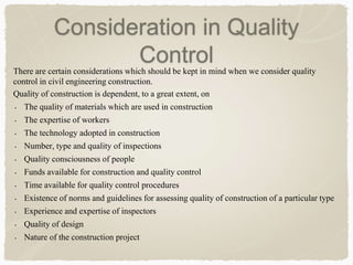 Consideration in Quality
ControlThere are certain considerations which should be kept in mind when we consider quality
control in civil engineering construction.
Quality of construction is dependent, to a great extent, on
• The quality of materials which are used in construction
• The expertise of workers
• The technology adopted in construction
• Number, type and quality of inspections
• Quality consciousness of people
• Funds available for construction and quality control
• Time available for quality control procedures
• Existence of norms and guidelines for assessing quality of construction of a particular type
• Experience and expertise of inspectors
• Quality of design
• Nature of the construction project
 