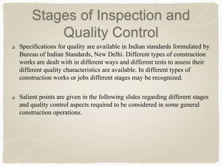  Specifications for quality are available in Indian standards formulated by
Bureau of Indian Standards, New Delhi. Different types of construction
works are dealt with in different ways and different tests to assess their
different quality characteristics are available. In different types of
construction works or jobs different stages may be recognized.
 Salient points are given in the following slides regarding different stages
and quality control aspects required to be considered in some general
construction operations.
Stages of Inspection and
Quality Control
 