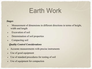 Stages
 Measurement of dimensions in different directions in terms of height,
width and length
 Excavation of soil
 Determination of soil properties
 Compacting soil
Quality Control Considerations
 Accurate measurements with precise instruments
 Use of good equipment
 Use of standard procedures for testing of soil
 Use of equipment for compaction
Earth Work
 