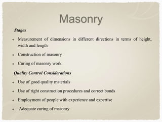 Stages
 Measurement of dimensions in different directions in terms of height,
width and length
 Construction of masonry
 Curing of masonry work
Quality Control Considerations
 Use of good quality materials
 Use of right construction procedures and correct bonds
 Employment of people with experience and expertise
 Adequate curing of masonry
Masonry
 