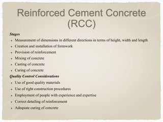 Stages
 Measurement of dimensions in different directions in terms of height, width and length
 Creation and installation of formwork
 Provision of reinforcement
 Mixing of concrete
 Casting of concrete
 Curing of concrete
Quality Control Considerations
 Use of good quality materials
 Use of right construction procedures
 Employment of people with experience and expertise
 Correct detailing of reinforcement
 Adequate curing of concrete
Reinforced Cement Concrete
(RCC)
 