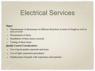 Stages
 Measurement of dimensions in different directions in terms of length as well as
area covered
 Procurement of items
 Installation of these items correctly
 Testing of these items
Quality Control Considerations
 Use of good quality materials and items
 Use of right connection procedures
 Employment of people with experience and expertise
Electrical Services
 