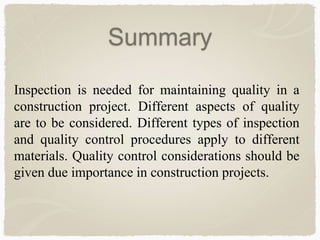 Summary
Inspection is needed for maintaining quality in a
construction project. Different aspects of quality
are to be considered. Different types of inspection
and quality control procedures apply to different
materials. Quality control considerations should be
given due importance in construction projects.
 