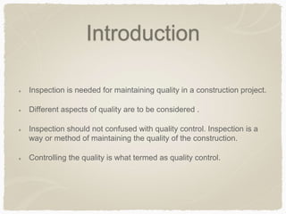 Introduction
Inspection is needed for maintaining quality in a construction project.
Different aspects of quality are to be considered .
Inspection should not confused with quality control. Inspection is a
way or method of maintaining the quality of the construction.
Controlling the quality is what termed as quality control.
 