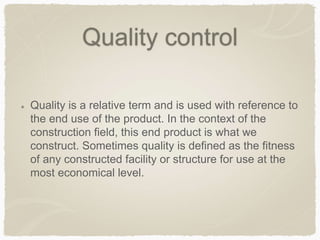 Quality control
Quality is a relative term and is used with reference to
the end use of the product. In the context of the
construction field, this end product is what we
construct. Sometimes quality is defined as the fitness
of any constructed facility or structure for use at the
most economical level.
 