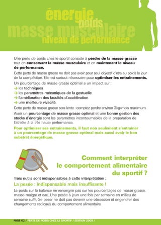 > les techniques
> les paramètres mécaniques de la gestuelle
> l’amélioration des facultés d’accélération
> une meilleure vivacité.
Une perte de poids chez le sportif consiste à perdre de la masse grasse
tout en conservant la masse musculaire et en maintenant le niveau
de performance.
Cette perte de masse grasse ne doit pas avoir pour seul objectif d’être au poids le jour
de la compétition. Elle est surtout nécessaire pour optimiser les entraînements.
Un pourcentage de masse grasse optimal a un impact sur :




Cette perte de masse grasse sera lente : comptez perdre environ 2kg/mois maximum.
Avoir un pourcentage de masse grasse optimal et une bonne gestion des
stocks d’énergie sont les paramètres incontournables de la préparation de
l’athlète à la très haute performance.
Pour optimiser ses entraînements, il faut non seulement s’entraîner
à un pourcentage de masse grasse optimal mais aussi avoir le bon
substrat énergétique.




                                     Comment interpréter
                              le comportement alimentaire
                                              du sportif ?
Trois outils sont indispensables à cette interprétation :
La pesée : indispensable mais insuffisante !
Le poids sur la balance ne renseigne pas sur les pourcentages de masse grasse,
masse maigre et eau. Une pesée à jeun une fois par semaine en milieu de
semaine suffit. Se peser ne doit pas devenir une obsession et engendrer des
changements radicaux du comportement alimentaire.



PAGE 02 / PERTE DE POIDS CHEZ LE SPORTIF / EDITION 2009 /
 