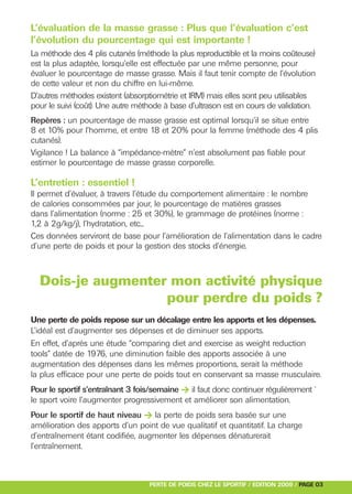 L’évaluation de la masse grasse : Plus que l’évaluation c’est
l’évolution du pourcentage qui est importante !
La méthode des 4 plis cutanés (méthode la plus reproductible et la moins coûteuse)
est la plus adaptée, lorsqu’elle est effectuée par une même personne, pour
évaluer le pourcentage de masse grasse. Mais il faut tenir compte de l’évolution
de cette valeur et non du chiffre en lui-même.
D’autres méthodes existent (absorptiométrie et IRM) mais elles sont peu utilisables
pour le suivi (coût). Une autre méthode à base d’ultrason est en cours de validation.
Repères : un pourcentage de masse grasse est optimal lorsqu’il se situe entre




Pour le sportif s’entraînant 3 fois/semaine > il faut donc continuer régulièrement `
8 et 10% pour l’homme, et entre 18 et 20% pour la femme (méthode des 4 plis
cutanés).




Pour le sportif de haut niveau > la perte de poids sera basée sur une
Vigilance ! La balance à “impédance-mètre” n’est absolument pas fiable pour
estimer le pourcentage de masse grasse corporelle.

L’entretien : essentiel !
Il permet d’évaluer, à travers l’étude du comportement alimentaire : le nombre
de calories consommées par jour, le pourcentage de matières grasses
dans l’alimentation (norme : 25 et 30%), le grammage de protéines (norme :
1,2 à 2g/kg/j), l’hydratation, etc...
Ces données serviront de base pour l’amélioration de l’alimentation dans le cadre
d’une perte de poids et pour la gestion des stocks d’énergie.



  Dois-je augmenter mon activité physique
                   pour perdre du poids ?
Une perte de poids repose sur un décalage entre les apports et les dépenses.
L’idéal est d’augmenter ses dépenses et de diminuer ses apports.
En effet, d’après une étude “comparing diet and exercise as weight reduction
tools” datée de 1976, une diminution faible des apports associée à une
augmentation des dépenses dans les mêmes proportions, serait la méthode
la plus efficace pour une perte de poids tout en conservant sa masse musculaire.


le sport voire l’augmenter progressivement et améliorer son alimentation.


amélioration des apports d’un point de vue qualitatif et quantitatif. La charge
d’entraînement étant codifiée, augmenter les dépenses dénaturerait
l’entraînement.



                                   PERTE DE POIDS CHEZ LE SPORTIF / EDITION 2009 / PAGE 03
 