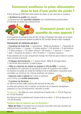 > Améliorer la qualité des apports
> Consommer des quantités adaptées aux caractéristiques personnelles,




• 3 portions de fruits frais > équivalence : 300g de pastèque = 1 barquette de




• 3 laitages demi-écrémés > 1 yaourt nature, 100g de fromage blanc,

• 140g en moyenne de viande ou poisson (< 6% de MG) > sources
       Comment améliorer la prise alimentaire
          dans le but d’une perte de poids ?
Il faut réduire de 500 Kcal votre apport de base, ce qui veut dire en pratique :




• 3 portions de féculents >
à l’intensité, la durée des entraînements...


                                          Comment jouer sur la




Remarques : Au déjeuner, avec entraînement l’après-midi > 2/3 de légumes
                                       quantité de mes apports ?




Au déjeuner sans entraînement l’après-midi et au dîner > 3/4 de légumes et
Il est essentiel de consacrer plus de 35 minutes à l’ingestion des repas car le signal
de satiété est seulement opérant au-delà de 20 minutes. Penser à bien mastiquer.
Consommer au minimum par jour :

250 g de fraises = 1 orange = 2 petites pêches = 4-5 abricots = 4 clémentines
= 2 kiwis moyens = 1/2 melon normal = 20 cerises = 1 pomme = 1 poire =
1 kaki = 15 grains de raisins = 10 à 12 litchis = 1 banane moyenne...
Il est judicieux de ne pas uniquement manger les fruits les plus riches en sucres :
raisin, cerises et banane.

1 bol de lait demi-écrémé, 2 petits suisses.

de protéines, fer, vitamines du groupe B. La taille de la portion est à définir
en fonction du poids de corps de l’athlète et de la sollicitation musculaire pour
compléter au minimum les 1,2g de protéines par kg/jour.
• Légumes cuits à volonté (au moins 2 portions)
et au moins une crudité assaisonnée.

riz, pomme de terre, pâtes, quinoa, blé, semoule de blé, pain...
La taille des portions est à moduler en fonction de la dépense énergétique :
présence ou non d’entraînement, intensité et durée.


et 1/3 de féculents.

1/4 de féculents.
Toujours plus de légumes que de féculents !
• Boire de l’eau en quantité tout au long de la journée ainsi que pendant les
entraînements et pendant les repas.
PAGE 04 / PERTE DE POIDS CHEZ LE SPORTIF / EDITION 2009 /
 