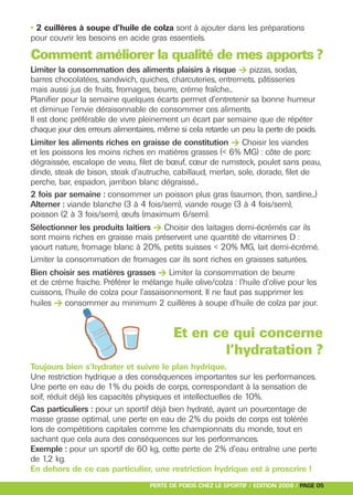 Limiter la consommation des aliments plaisirs à risque > pizzas, sodas,




Limiter les aliments riches en graisse de constitution > Choisir les viandes




Sélectionner les produits laitiers > Choisir des laitages demi-écrémés car ils




Bien choisir ses matières grasses > Limiter la consommation de beurre
• 2 cuillères à soupe d’huile de colza sont à ajouter dans les préparations




huiles > consommer au minimum 2 cuillères à soupe d’huile de colza par jour.
pour couvrir les besoins en acide gras essentiels.

Comment améliorer la qualité de mes apports ?
barres chocolatées, sandwich, quiches, charcuteries, entremets, pâtisseries
mais aussi jus de fruits, fromages, beurre, crème fraîche...
Planifier pour la semaine quelques écarts permet d’entretenir sa bonne humeur
et diminue l’envie déraisonnable de consommer ces aliments.
Il est donc préférable de vivre pleinement un écart par semaine que de répéter
chaque jour des erreurs alimentaires, même si cela retarde un peu la perte de poids.

et les poissons les moins riches en matières grasses (< 6% MG) : côte de porc
dégraissée, escalope de veau, filet de bœuf, cœur de rumsteck, poulet sans peau,
dinde, steak de bison, steak d’autruche, cabillaud, merlan, sole, dorade, filet de
perche, bar, espadon, jambon blanc dégraissé...
2 fois par semaine : consommer un poisson plus gras (saumon, thon, sardine...)
Alterner : viande blanche (3 à 4 fois/sem), viande rouge (3 à 4 fois/sem),
poisson (2 à 3 fois/sem), œufs (maximum 6/sem).

sont moins riches en graisse mais préservent une quantité de vitamines D :
yaourt nature, fromage blanc à 20%, petits suisses < 20% MG, lait demi-écrémé.
Limiter la consommation de fromages car ils sont riches en graisses saturées.

et de crème fraiche. Préférer le mélange huile olive/colza : l’huile d’olive pour les
cuissons, l’huile de colza pour l’assaisonnement. Il ne faut pas supprimer les




                                          Et en ce qui concerne
                                                  l’hydratation ?
Toujours bien s’hydrater et suivre le plan hydrique.
Une restriction hydrique a des conséquences importantes sur les performances.
Une perte en eau de 1% du poids de corps, correspondant à la sensation de
soif, réduit déjà les capacités physiques et intellectuelles de 10%.
Cas particuliers : pour un sportif déjà bien hydraté, ayant un pourcentage de
masse grasse optimal, une perte en eau de 2% du poids de corps est tolérée
lors de compétitions capitales comme les championnats du monde, tout en
sachant que cela aura des conséquences sur les performances.
Exemple : pour un sportif de 60 kg, cette perte de 2% d’eau entraîne une perte
de 1,2 kg.
En dehors de ce cas particulier, une restriction hydrique est à proscrire !
                                   PERTE DE POIDS CHEZ LE SPORTIF / EDITION 2009 / PAGE 05
 