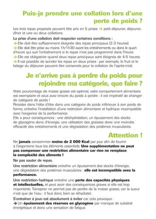 Les trois repas proposés peuvent être pris en 5 prises > petit déjeuner, déjeuner,


> Elle doit être suffisamment éloignée des repas principaux (2-3 heures).
> Elle doit être prise au moins 1h/1h30 avant les entraînements ou dans le quart

> Elle est obligatoire quand deux repas principaux sont éloignés de 4-5 heures.
> Il est possible de scinder les repas en deux prises : par exemple, le fruit et le
      Puis-je prendre une collation lors d’une
                             perte de poids ?
dîner et une ou deux collations.
La prise d’une collation doit respecter certaines conditions :


d’heure qui suit l’entraînement si le repas n’est pas programmé dans l’heure.


laitage du déjeuner peuvent être conservés pour la collation de l’après-midi.

        Je n’arrive pas à perdre du poids pour
            rejoindre ma catégorie, que faire ?




> Un épuisement des réserves en glycogène par manque de substrat
Votre pourcentage de masse grasse est optimal, votre comportement alimentaire
est exemplaire et vous avez encore du poids à perdre : il est impératif de changer
de catégorie de poids !
Persister dans l’idée d’être dans une catégorie de poids inférieure à son poids de
forme, entraîne l’installation d’une restriction alimentaire et hydrique incompatible
avec l’exigence de la performance.
Elle a pour conséquences : une déshydratation, un épuisement des stocks
de glycogène donc d’énergie, une utilisation des graisses donc une moindre
efficacité des entraînements et une dégradation des protéines musculaires.

                                                              Attention !
Ne jamais consommer moins de 2 000 Kcal par jour afin de fournir
à l’organisme tous les éléments essentiels. Une supplémentation ne peut
pas compenser une restriction alimentaire car rien ne remplace
la complexité des aliments !
Ne pas sauter de repas.
Une restriction alimentaire entraîne un épuisement des stocks d’énergie,
une dégradation des protéines musculaires : elle est incompatible avec la
performance.
Une restriction hydrique entraîne une perte des capacités physiques
et intellectuelles, et peut avoir des conséquences graves si elle est trop
importante. Transpirer ne permet pas de perdre de la masse grasse, car la sueur
n’est que de l’eau : il faut donc bien se réhydrater.
S’entraîner à jeun est absolument à éviter car cela provoque :

énergétique et donc une sensation de fatigue.
 