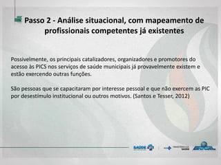 Possivelmente, os principais catalizadores, organizadores e promotores do
acesso às PICS nos serviços de saúde municipais já provavelmente existem e
estão exercendo outras funções.
São pessoas que se capacitaram por interesse pessoal e que não exercem as PIC
por desestímulo institucional ou outros motivos. (Santos e Tesser, 2012)
Passo 2 - Análise situacional, com mapeamento de
profissionais competentes já existentes
 