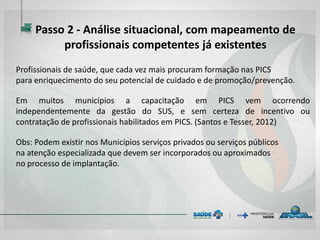 Profissionais de saúde, que cada vez mais procuram formação nas PICS
para enriquecimento do seu potencial de cuidado e de promoção/prevenção.
Em muitos municípios a capacitação em PICS vem ocorrendo
independentemente da gestão do SUS, e sem certeza de incentivo ou
contratação de profissionais habilitados em PICS. (Santos e Tesser, 2012)
Obs: Podem existir nos Municípios serviços privados ou serviços públicos
na atenção especializada que devem ser incorporados ou aproximados
no processo de implantação.
Passo 2 - Análise situacional, com mapeamento de
profissionais competentes já existentes
 