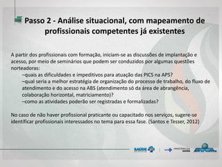 A partir dos profissionais com formação, iniciam-se as discussões de implantação e
acesso, por meio de seminários que podem ser conduzidos por algumas questões
norteadoras:
–quais as dificuldades e impeditivos para atuação das PICS na APS?
–qual seria a melhor estratégia de organização do processo de trabalho, do fluxo de
atendimento e do acesso na ABS (atendimento só da área de abrangência,
colaboração horizontal, matriciamento)?
–como as atividades poderão ser registradas e formalizadas?
No caso de não haver profissional praticante ou capacitado nos serviços, sugere-se
identificar profissionais interessados no tema para essa fase. (Santos e Tesser, 2012)
Passo 2 - Análise situacional, com mapeamento de
profissionais competentes já existentes
 