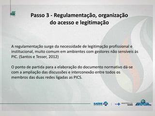Passo 3 - Regulamentação, organização
do acesso e legitimação
A regulamentação surge da necessidade de legitimação profissional e
institucional, muito comum em ambientes com gestores não sensíveis às
PIC. (Santos e Tesser, 2012)
O ponto de partida para a elaboração do documento normativo dá-se
com a ampliação das discussões e interconexão entre todos os
membros das duas redes ligadas as PICS.
 