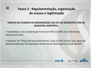 TAREFAS NO CENÁRIO DA ORGANIZAÇÃO DAS PIC NO MUNICÍPIO COM LEI
MUNICIPAL ESPECÍFICA
• Estabelecer uma coordenação formal em PICS na SMS com referências
técnicas por área
• Elaborar um “Plano de Desenvolvimento” para as PICS no SUS com apoio do
Departamento de Planejamento da Secretaria Municipal de Saúde da SMS
Passo 3 - Regulamentação, organização
do acesso e legitimação
 