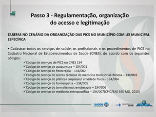 TAREFAS NO CENÁRIO DA ORGANIZAÇÃO DAS PICS NO MUNICÍPIO COM LEI MUNICIPAL
ESPECÍFICA
• Cadastrar todos os serviços de saúde, os profissionais e os procedimentos de PICS no
Cadastro Nacional de Estabelecimentos de Saúde (CNES), de acordo com os seguintes
códigos:
Código de serviços de PICS no CNES 134
Código de serviço de acupuntura – 134/001
Código de serviço de fitoterapia – 134/002
Código de serviço de outras técnicas de medicina tradicional chinesa – 134/003
Código de serviço de práticas corporais/ atividade física – 134/004
Código de serviço de homeopatia – 134/005
Código de serviço de termalismo/crenoterapia – 134/006
Código de serviço de medicina antroposófica – 134/007(CPIC/SAS-SES-MG, 2013)
Passo 3 - Regulamentação, organização
do acesso e legitimação
 