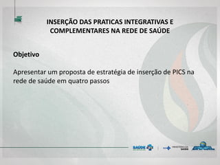 INSERÇÃO DAS PRATICAS INTEGRATIVAS E
COMPLEMENTARES NA REDE DE SAÚDE
Objetivo
Apresentar um proposta de estratégia de inserção de PICS na
rede de saúde em quatro passos
 