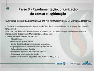 TAREFAS NO CENÁRIO DA ORGANIZAÇÃO DAS PICS NO MUNICÍPIO SEM LEI MUNICIPAL ESPECÍFICA
• Estabelecer uma coordenação formal em PICS na SMS com referências técnicas por área (quando
for possível)
•Elaborar um “Plano de Desenvolvimento” para as PICS no SUS com apoio do Departamento de
Planejamento da Secretaria Municipal de Saúde da SMS
• Inserir, de modo formal, as PICS no:
–Plano Diretor
–Plano Municipal de Saúde
–Lei de Diretrizes Orçamentárias do Município,
–Organograma das Secretaria Municipal de Saúde
–Relatórios Anuais de Gestão
–Sistema de Apoio ao Relatório de Gestão
–Sistema de Informação de Saúde
–outros instrumentos de gestão (CPIC/SAS-SES-MG, 2013)
Passo 3 - Regulamentação, organização
do acesso e legitimação
 