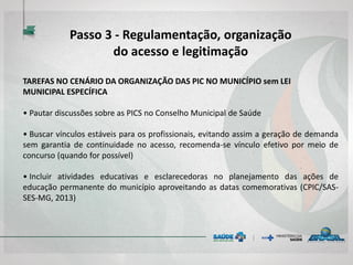 TAREFAS NO CENÁRIO DA ORGANIZAÇÃO DAS PIC NO MUNICÍPIO sem LEI
MUNICIPAL ESPECÍFICA
• Pautar discussões sobre as PICS no Conselho Municipal de Saúde
• Buscar vínculos estáveis para os profissionais, evitando assim a geração de demanda
sem garantia de continuidade no acesso, recomenda-se vínculo efetivo por meio de
concurso (quando for possível)
• Incluir atividades educativas e esclarecedoras no planejamento das ações de
educação permanente do município aproveitando as datas comemorativas (CPIC/SAS-
SES-MG, 2013)
Passo 3 - Regulamentação, organização
do acesso e legitimação
 