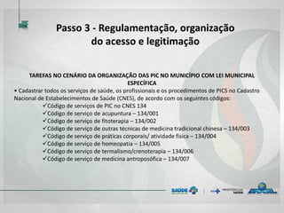 TAREFAS NO CENÁRIO DA ORGANIZAÇÃO DAS PIC NO MUNICÍPIO COM LEI MUNICIPAL
ESPECÍFICA
• Cadastrar todos os serviços de saúde, os profissionais e os procedimentos de PICS no Cadastro
Nacional de Estabelecimentos de Saúde (CNES), de acordo com os seguintes códigos:
Código de serviços de PIC no CNES 134
Código de serviço de acupuntura – 134/001
Código de serviço de fitoterapia – 134/002
Código de serviço de outras técnicas de medicina tradicional chinesa – 134/003
Código de serviço de práticas corporais/ atividade física – 134/004
Código de serviço de homeopatia – 134/005
Código de serviço de termalismo/crenoterapia – 134/006
Código de serviço de medicina antroposófica – 134/007
Passo 3 - Regulamentação, organização
do acesso e legitimação
 