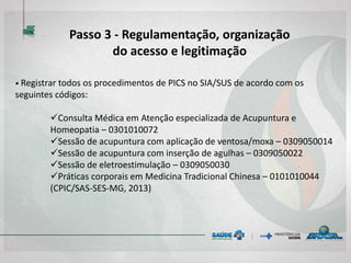 • Registrar todos os procedimentos de PICS no SIA/SUS de acordo com os
seguintes códigos:
Consulta Médica em Atenção especializada de Acupuntura e
Homeopatia – 0301010072
Sessão de acupuntura com aplicação de ventosa/moxa – 0309050014
Sessão de acupuntura com inserção de agulhas – 0309050022
Sessão de eletroestimulação – 0309050030
Práticas corporais em Medicina Tradicional Chinesa – 0101010044
(CPIC/SAS-SES-MG, 2013)
Passo 3 - Regulamentação, organização
do acesso e legitimação
 