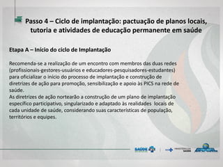 Etapa A – Início do ciclo de Implantação
Recomenda-se a realização de um encontro com membros das duas redes
(profissionais-gestores-usuários e educadores-pesquisadores-estudantes)
para oficializar o início do processo de implantação e construção de
diretrizes de ação para promoção, sensibilização e apoio às PICS na rede de
saúde.
As diretrizes de ação nortearão a construção de um plano de implantação
específico participativo, singularizado e adaptado às realidades locais de
cada unidade de saúde, considerando suas características de população,
territórios e equipes.
Passo 4 – Ciclo de implantação: pactuação de planos locais,
tutoria e atividades de educação permanente em saúde
 