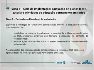 Etapa B – Pactuação do Plano Local de Implantação
Sugere-se a realização de “Oficina de sensibilização em PICS e pactuação de ações”,
com o objetivo de:
• sensibilizar os gestores, trabalhadores e usuários da unidade de saúde sobre
as PICS, utilizando dinâmica que fomenta a discussão no contexto da
realidade local
• pactuar ações relacionadas às PICS a serem desenvolvidas naquele território
pela unidade.
Nas discussões das oficinas poderão ser identificadas o temas das PICS para serem
aprofundados na forma de Educação Permanente em Saúde.
Passo 4 – Ciclo de implantação: pactuação de planos locais,
tutoria e atividades de educação permanente em saúde
 