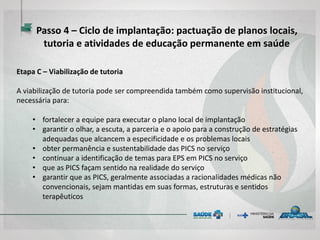 Etapa C – Viabilização de tutoria
A viabilização de tutoria pode ser compreendida também como supervisão institucional,
necessária para:
• fortalecer a equipe para executar o plano local de implantação
• garantir o olhar, a escuta, a parceria e o apoio para a construção de estratégias
adequadas que alcancem a especificidade e os problemas locais
• obter permanência e sustentabilidade das PICS no serviço
• continuar a identificação de temas para EPS em PICS no serviço
• que as PICS façam sentido na realidade do serviço
• garantir que as PICS, geralmente associadas a racionalidades médicas não
convencionais, sejam mantidas em suas formas, estruturas e sentidos
terapêuticos
Passo 4 – Ciclo de implantação: pactuação de planos locais,
tutoria e atividades de educação permanente em saúde
 