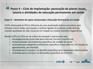 Etapa D – Atividades de apoio relacionadas à Educação Permanente em Saúde
A EPS relacionada às PICS é diferente de uma atualização teórico-conceitual, pois
introduz outras visões, percepções e práticas ligadas ao processo saúde-doença-
cuidado-qualidade de vida inovando em relação ao modelo científico hegemônico.
Devido a EPS em PICS ser da ordem da inovação é preciso que seja:
• estrategicamente construída para informar, formar e transformar
• contextualizada nos problemas específicos da unidade de saúde
• orientada para categorias profissionais específicas e seus dilemas, em relação ao
agendamento, por exemplo
• orientada para a equipe e os desafios específicos para populações determinadas
• orientada para o serviço e as demandas específicas do território
Passo 4 – Ciclo de implantação: pactuação de planos locais,
tutoria e atividades de educação permanente em saúde
 