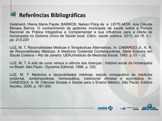 Referências Bibliográficas
Galahardi, Wania Maria Papile; BARROS, Nelson Filice de e LEITE-MOR, Ana Cláudia
Moraes Barros. O conhecimento de gestores municipais de saúde sobre a Política
Nacional de Prática Integrativa e Complementar e sua influência para a oferta de
homeopatia no Sistema Único de Saúde local. Ciênc. saúde coletiva. 2013, vol.18, n.1,
pp. 213-220
LUZ, M. T. Racionalidades Médicas e Terapêuticas Alternativas. In: CAMARGO Jr., K. R.
de Racionalidades Médicas: A Medicina Ocidental Contemporânea, Série Estudos em
Saúde Coletiva – Rio de Janeiro: UERJ/Instituto de Medicina Social, 1993. p. 01 – 32.
LUZ, M. T. A arte de curar versus a ciência das doenças : história social da homeopatia
no Brasil- São Paulo : Dynamis Editorial, 1996. p. 332.
LUZ, M. T. Medicina e racionalidades médicas: estudo comparativo da medicina
ocidental, contemporânea, homeopática, tradicional chinesa e ayurvédica. In:
CANESQUI, A. M. Ciências Sociais e Saúde para o Ensino Médico, São Paulo: Editora
Hucitec, 2000. p. 181-200.
 