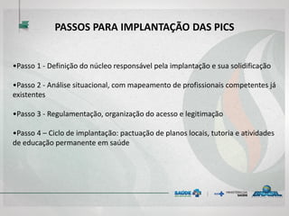 PASSOS PARA IMPLANTAÇÃO DAS PICS
•Passo 1 - Definição do núcleo responsável pela implantação e sua solidificação
•Passo 2 - Análise situacional, com mapeamento de profissionais competentes já
existentes
•Passo 3 - Regulamentação, organização do acesso e legitimação
•Passo 4 – Ciclo de implantação: pactuação de planos locais, tutoria e atividades
de educação permanente em saúde
 