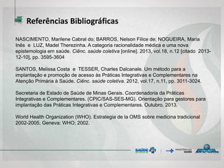 NASCIMENTO, Marilene Cabral do; BARROS, Nelson Filice de; NOGUEIRA, Maria
Inês e LUZ, Madel Therezinha. A categoria racionalidade médica e uma nova
epistemologia em saúde. Ciênc. saúde coletiva [online]. 2013, vol.18, n.12 [citado 2013-
12-10], pp. 3595-3604
SANTOS, Melissa Costa e TESSER, Charles Dalcanale. Um método para a
implantação e promoção de acesso às Práticas Integrativas e Complementares na
Atenção Primária à Saúde. Ciênc. saúde coletiva. 2012, vol.17, n.11, pp. 3011-3024.
Secretaria de Estado de Saúde de Minas Gerais. Coordenadoria da Práticas
Integrativas e Complementares. (CPIC/SAS-SES-MG). Orientação para gestores para
implantação das Práticas Integrativas e Complementares. Outubro, 2013.
World Health Organization (WHO). Estrategia de la OMS sobre medicina tradicional
2002-2005. Geneva: WHO; 2002.
Referências Bibliográficas
 