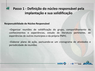 Responsabilidade do Núcleo Responsável
–Organizar reuniões de solidificação do grupo, compartilhamento de
conhecimentos e experiências, estudo de literatura pertinente, de
experiências de outros municípios e da própria PNPIC.
–Elaborar plano de ação, pactuando-se um cronograma de atividades e
periodicidade de reuniões
Passo 1 - Definição do núcleo responsável pela
implantação e sua solidificação
 