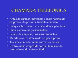 CHAMADA TELEFÓNICA Antes de chamar, infórmate o máis posible da empresa e do posto de traballo concreto Indaga sobre quen é a persoa idónea para falar. Inicia a conversa presentándote. Fálalle da empresa, dos seus productos... Manifesta o teu desexo de ocupar o posto. Trata de concertar unha entrevista persoal. Realiza unha despedida cordial (á marxe do resultado ou do trato recibido. 