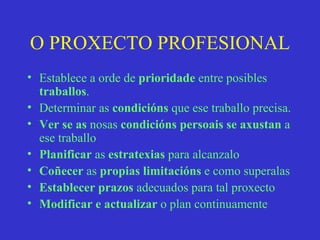 O PROXECTO PROFESIONAL Establece a orde de  prioridade  entre posibles  traballos . Determinar as  condicións  que ese traballo precisa. Ver   se as  nosas  condicións persoais se axustan  a ese traballo Planificar  as  estratexias  para alcanzalo Coñecer  as  propias limitacións  e como superalas Establecer   prazos  adecuados para tal proxecto Modificar e actualizar  o plan continuamente 