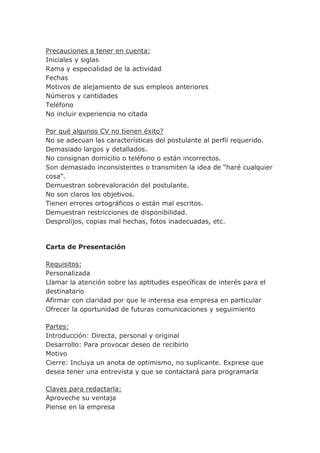 Precauciones a tener en cuenta:
Iniciales y siglas
Rama y especialidad de la actividad
Fechas
Motivos de alejamiento de sus empleos anteriores
Números y cantidades
Teléfono
No incluir experiencia no citada
Por qué algunos CV no tienen éxito?
No se adecuan las características del postulante al perfil requerido.
Demasiado largos y detallados.
No consignan domicilio o teléfono o están incorrectos.
Son demasiado inconsistentes o transmiten la idea de “haré cualquier
cosa”.
Demuestran sobrevaloración del postulante.
No son claros los objetivos.
Tienen errores ortográficos o están mal escritos.
Demuestran restricciones de disponibilidad.
Desprolijos, copias mal hechas, fotos inadecuadas, etc.
Carta de Presentación
Requisitos:
Personalizada
Llamar la atención sobre las aptitudes específicas de interés para el
destinatario
Afirmar con claridad por que le interesa esa empresa en particular
Ofrecer la oportunidad de futuras comunicaciones y seguimiento
Partes:
Introducción: Directa, personal y original
Desarrollo: Para provocar deseo de recibirlo
Motivo
Cierre: Incluya un anota de optimismo, no suplicante. Exprese que
desea tener una entrevista y que se contactará para programarla
Claves para redactarla:
Aproveche su ventaja
Piense en la empresa
 