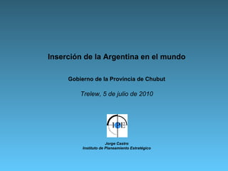Inserción de la Argentina en el mundo Gobierno de la Provincia de Chubut Trelew, 5 de julio de 2010 Jorge Castro Instituto de Planeamiento Estratégico 