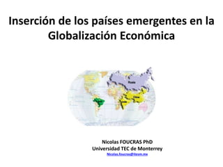 Inserción de los países emergentes en la
Globalización Económica
Nicolas FOUCRAS PhD
Universidad TEC de Monterrey
Nicolas.foucras@itesm.mx
 