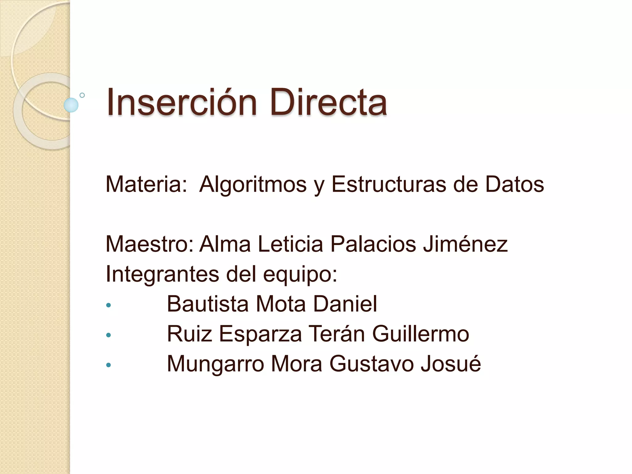 Inserción Directa
Materia: Algoritmos y Estructuras de Datos
Maestro: Alma Leticia Palacios Jiménez
Integrantes del equipo:
• Bautista Mota Daniel
• Ruiz Esparza Terán Guillermo
• Mungarro Mora Gustavo Josué
 