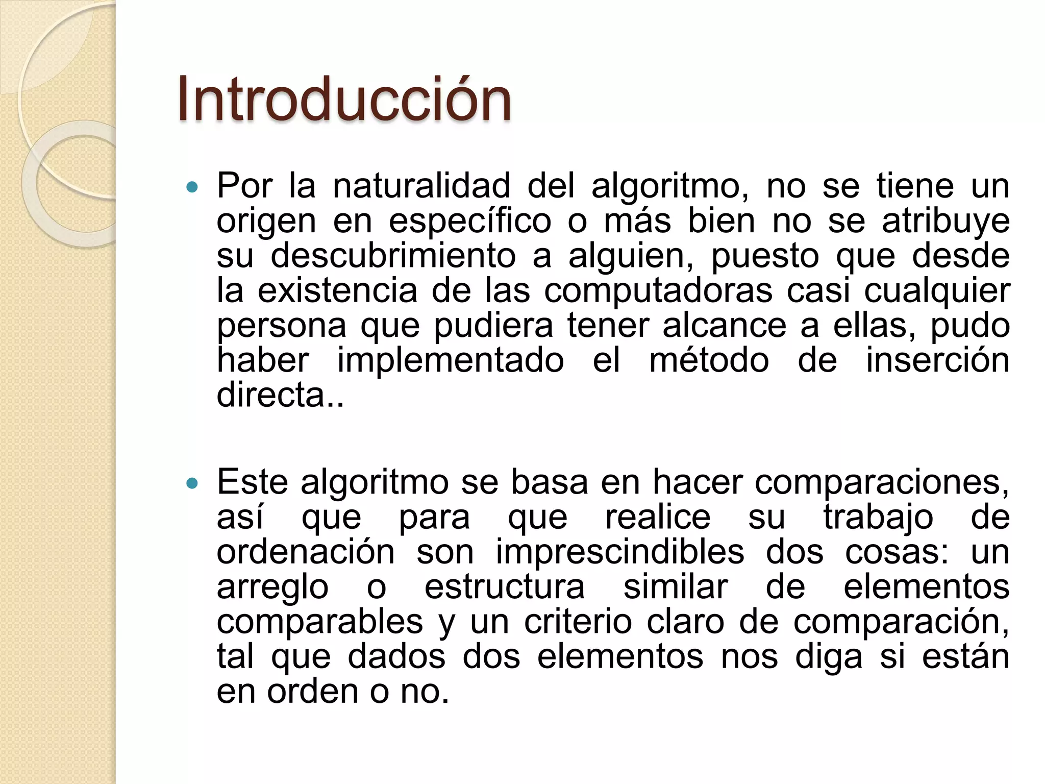 Introducción
 Por la naturalidad del algoritmo, no se tiene un
origen en específico o más bien no se atribuye
su descubrimiento a alguien, puesto que desde
la existencia de las computadoras casi cualquier
persona que pudiera tener alcance a ellas, pudo
haber implementado el método de inserción
directa..
 Este algoritmo se basa en hacer comparaciones,
así que para que realice su trabajo de
ordenación son imprescindibles dos cosas: un
arreglo o estructura similar de elementos
comparables y un criterio claro de comparación,
tal que dados dos elementos nos diga si están
en orden o no.
 