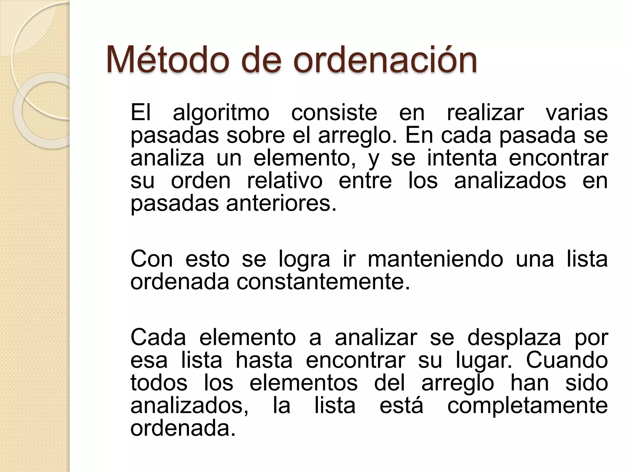 Método de ordenación
El algoritmo consiste en realizar varias
pasadas sobre el arreglo. En cada pasada se
analiza un elemento, y se intenta encontrar
su orden relativo entre los analizados en
pasadas anteriores.
Con esto se logra ir manteniendo una lista
ordenada constantemente.
Cada elemento a analizar se desplaza por
esa lista hasta encontrar su lugar. Cuando
todos los elementos del arreglo han sido
analizados, la lista está completamente
ordenada.
 