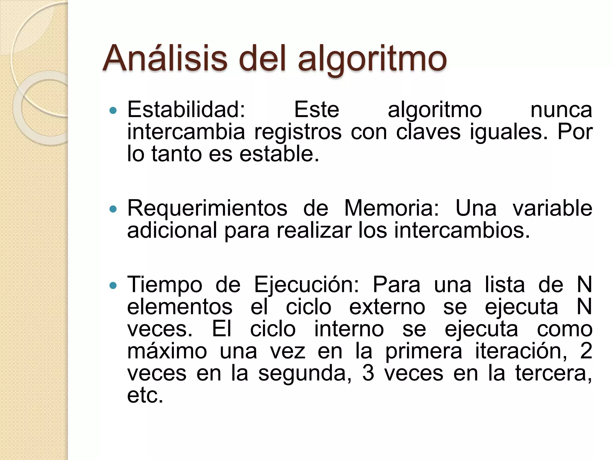 Análisis del algoritmo
 Estabilidad: Este algoritmo nunca
intercambia registros con claves iguales. Por
lo tanto es estable.
 Requerimientos de Memoria: Una variable
adicional para realizar los intercambios.
 Tiempo de Ejecución: Para una lista de N
elementos el ciclo externo se ejecuta N
veces. El ciclo interno se ejecuta como
máximo una vez en la primera iteración, 2
veces en la segunda, 3 veces en la tercera,
etc.
 