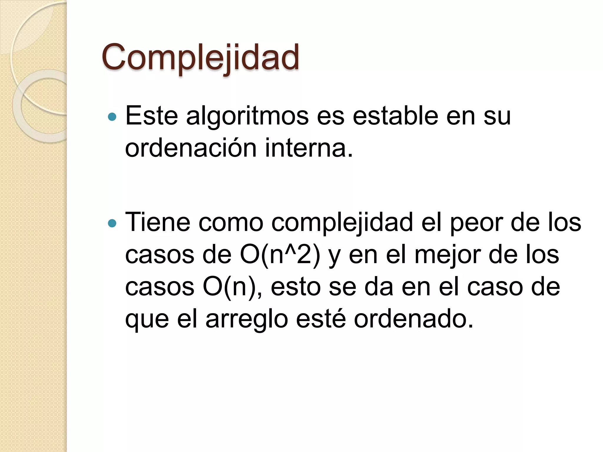 Complejidad
 Este algoritmos es estable en su
ordenación interna.
 Tiene como complejidad el peor de los
casos de O(n^2) y en el mejor de los
casos O(n), esto se da en el caso de
que el arreglo esté ordenado.
 