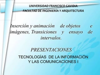 UNIVERSIDAD FRANCISCO GAVIDIA
     FACULTAD DE INGENIERÍA Y ARQUITECTURA



Inserción y animación de objetos e
imágenes, Transiciones y ensayo de
               intervalos.

         PRESENTACIONES
   TECNOLOGÍAS DE LA INFORMACIÓN
       Y LAS COMUNICACIONES I
 