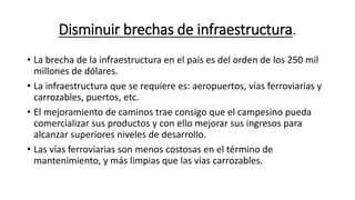 Disminuir brechas de infraestructura.
• La brecha de la infraestructura en el país es del orden de los 250 mil
millones de dólares.
• La infraestructura que se requiere es: aeropuertos, vías ferroviarias y
carrozables, puertos, etc.
• El mejoramiento de caminos trae consigo que el campesino pueda
comercializar sus productos y con ello mejorar sus ingresos para
alcanzar superiores niveles de desarrollo.
• Las vías ferroviarias son menos costosas en el término de
mantenimiento, y más limpias que las vías carrozables.
 