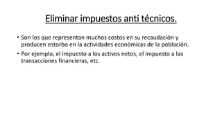 Eliminar impuestos anti técnicos.
• Son los que representan muchos costos en su recaudación y
producen estorbo en la actividades económicas de la población.
• Por ejemplo, el impuesto a los activos netos, el impuesto a las
transacciones financieras, etc.
 
