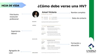 HOJA DE VIDA ¿Cómo debe verse una HV?
Nombre completo
Foto buena
resolución
profesional Datos de contacto
Experiencia
laboral
Formación y
educación
Agregados de
valor
 