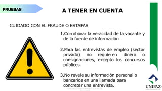 PRUEBAS A TENER EN CUENTA
CUIDADO CON EL FRAUDE O ESTAFAS
1.Corroborar la veracidad de la vacante y
de la fuente de información
2.Para las entrevistas de empleo (sector
privado) no requieren dinero o
consignaciones, excepto los concursos
públicos.
3.No revele su información personal o
bancarios en una llamada para
concretar una entrevista.
 