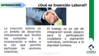 INTRODUCCIÓN ¿Qué es Inserción Laboral?
El trabajo es un eje de
integración social, espacio
para la participación
ciudadana y aspiración
individual, contribuye a la
dignidad humana.
La inserción laboral es
un ámbito de desarrollo
interpersonal que facilita
los contactos y la
incorporación a redes, a
la vez que permite
participar en acciones
colectivas.
 